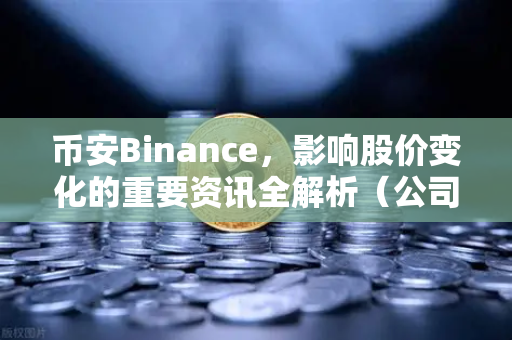币安Binance，影响股价变化的重要资讯全解析（公司篇、行业篇、市场篇）