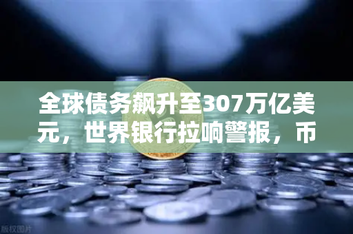 全球债务飙升至307万亿美元，世界银行拉响警报，币安投资者如何应对？
