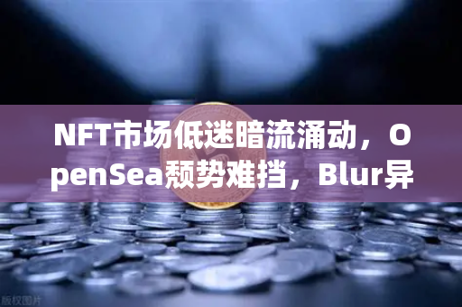 NFT市场低迷暗流涌动，OpenSea颓势难挡，Blur异军突起，币安生态能否重燃希望？