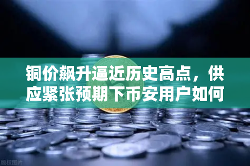 铜价飙升逼近历史高点，供应紧张预期下币安用户如何布局投资？