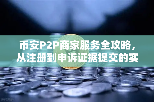 币安P2P商家服务全攻略，从注册到申诉证据提交的实战指南