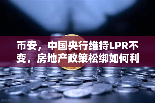 币安，中国央行维持LPR不变，房地产政策松绑如何利好经济复苏？