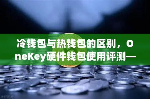 冷钱包与热钱包的区别，OneKey硬件钱包使用评测—币安用户必读的安全指南