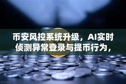 币安风控系统升级，AI实时侦测异常登录与提币行为，你的资产更安全了