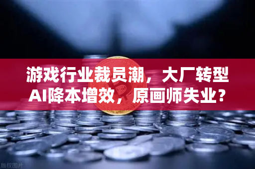 游戏行业裁员潮，大厂转型AI降本增效，原画师失业？数字世界的冰与火