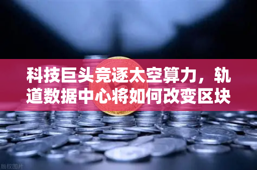 科技巨头竞逐太空算力，轨道数据中心将如何改变区块链节点部署