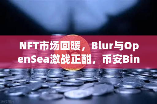 NFT市场回暖，Blur与OpenSea激战正酣，币安Binance生态如何借势突围？