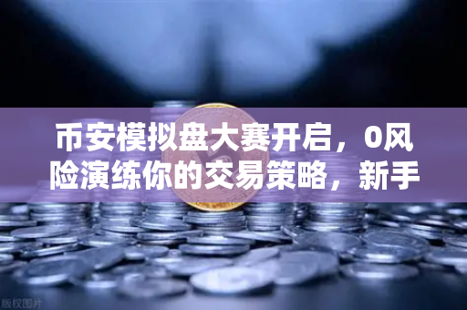 币安模拟盘大赛开启，0风险演练你的交易策略，新手也能轻松上手