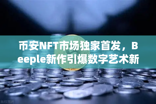 币安NFT市场独家首发，Beeple新作引爆数字艺术新浪潮，你准备好了吗？