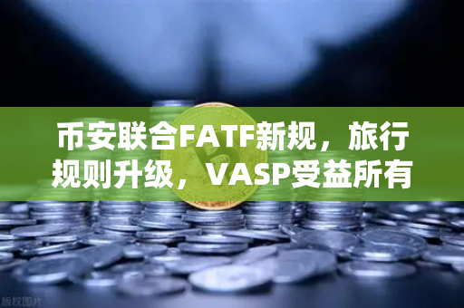 币安联合FATF新规，旅行规则升级，VASP受益所有人信息共享成全球合规焦点