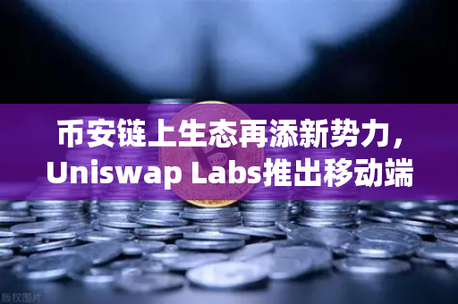 币安链上生态再添新势力，Uniswap Labs推出移动端钱包应用，内置DApp浏览器深度解析
