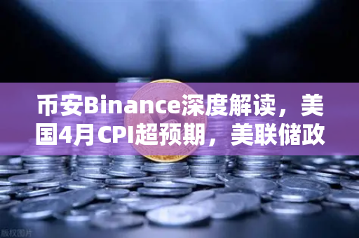 币安Binance深度解读，美国4月CPI超预期，美联储政策转向推演与加密市场影响