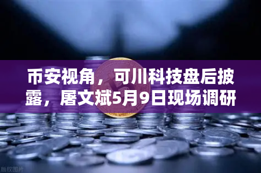 币安视角，可川科技盘后披露，屠文斌5月9日现场调研背后的投资信号