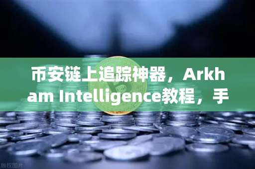 币安链上追踪神器，Arkham Intelligence教程，手把手教你可视化资金流向