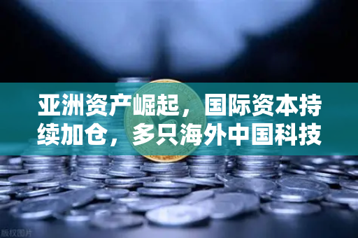 亚洲资产崛起，国际资本持续加仓，多只海外中国科技ETF规模增长背后的资金回流潮