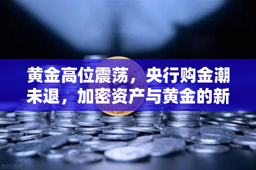黄金高位震荡，央行购金潮未退，加密资产与黄金的新对冲时代？