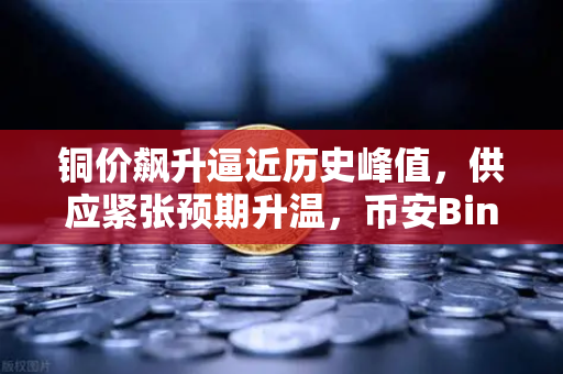 铜价飙升逼近历史峰值，供应紧张预期升温，币安Binance视角下的市场新格局