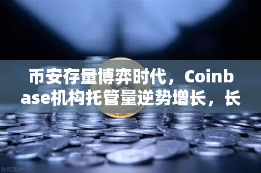 币安存量博弈时代，Coinbase机构托管量逆势增长，长线信心犹在