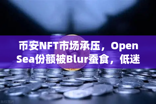 币安NFT市场承压，OpenSea份额被Blur蚕食，低迷行情下如何破局？