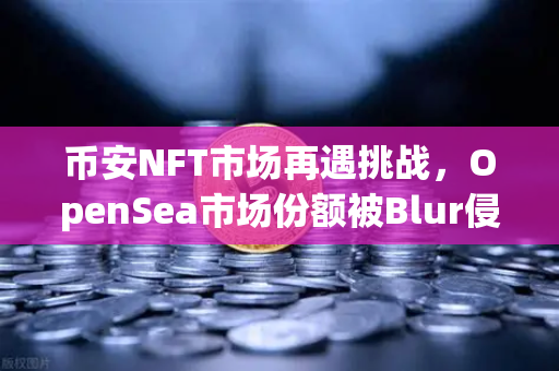 币安NFT市场再遇挑战，OpenSea市场份额被Blur侵蚀，行业何时回暖？