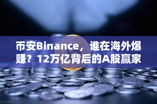币安Binance，谁在海外爆赚？12万亿背后的A股赢家与加密出海企业财报深度剖析
