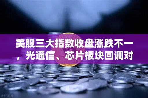 美股三大指数收盘涨跌不一，光通信、芯片板块回调对加密科技股的传导效应分析