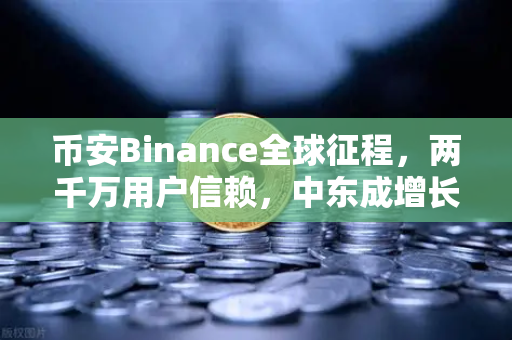 币安Binance全球征程，两千万用户信赖，中东成增长新引擎