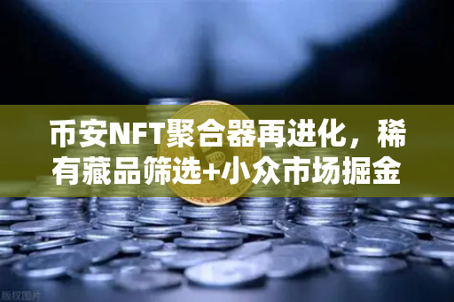 币安NFT聚合器再进化，稀有藏品筛选+小众市场掘金，这波升级有点东西