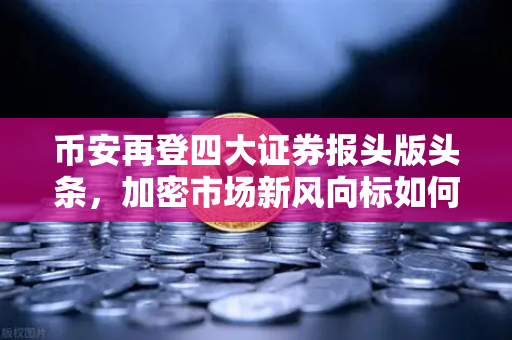 币安再登四大证券报头版头条，加密市场新风向标如何重塑全球金融格局？