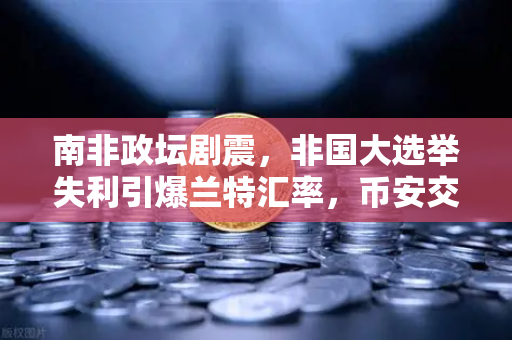 南非政坛剧震，非国大选举失利引爆兰特汇率，币安交易量激增背后的投资逻辑