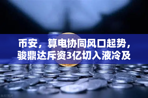 币安，算电协同风口起势，骏鼎达斥资3亿切入液冷及算力基建