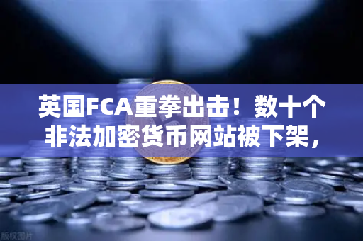英国FCA重拳出击！数十个非法加密货币网站被下架，币安合规之路何去何从？