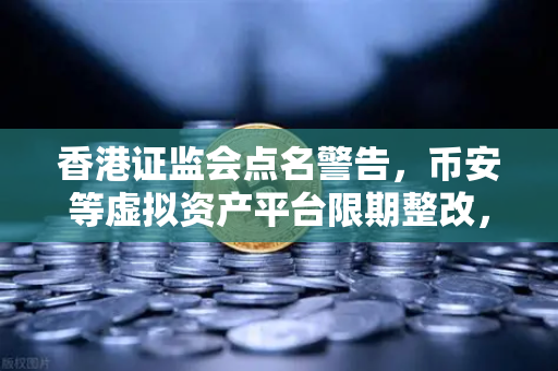 香港证监会点名警告，币安等虚拟资产平台限期整改，投资者何去何从？