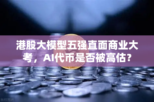 港股大模型五强直面商业大考，AI代币是否被高估？