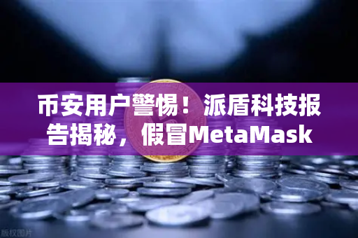 币安用户警惕！派盾科技报告揭秘，假冒MetaMask如何盗取安卓用户资产