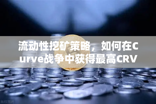 流动性挖矿策略，如何在Curve战争中获得最高CRV奖励？