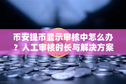 币安提币显示审核中怎么办？人工审核时长与解决方案全解析