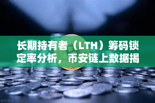 长期持有者（LTH）筹码锁定率分析，币安链上数据揭示市场风向