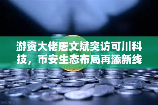 游资大佬屠文斌突访可川科技，币安生态布局再添新线索？
