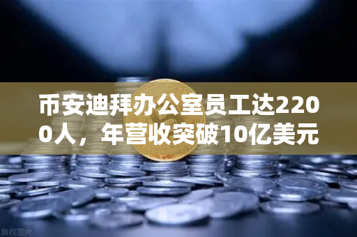 币安迪拜办公室员工达2200人，年营收突破10亿美元，合规化进程加速