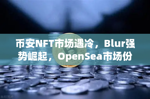 币安NFT市场遇冷，Blur强势崛起，OpenSea市场份额被大幅蚕食