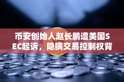币安创始人赵长鹏遭美国SEC起诉，隐瞒交易控制权背后隐藏的真相
