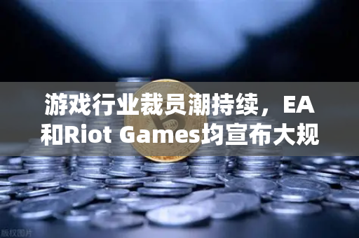 游戏行业裁员潮持续，EA和Riot Games均宣布大规模裁员，传统巨头如何突围？