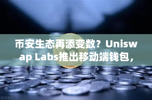 币安生态再添变数？Uniswap Labs推出移动端钱包，内置DApp浏览器重塑DeFi入口