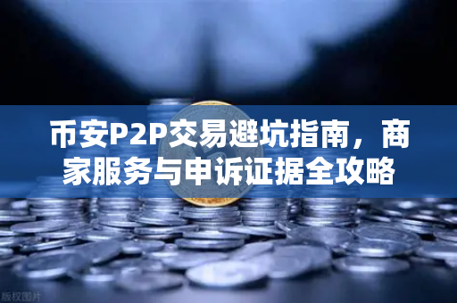 币安P2P交易避坑指南，商家服务与申诉证据全攻略