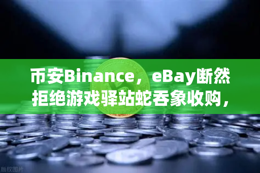 币安Binance，eBay断然拒绝游戏驿站蛇吞象收购，555亿美元资金来源引爆全球质疑