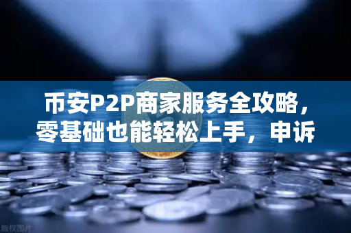 币安P2P商家服务全攻略，零基础也能轻松上手，申诉证据这样提交才有效