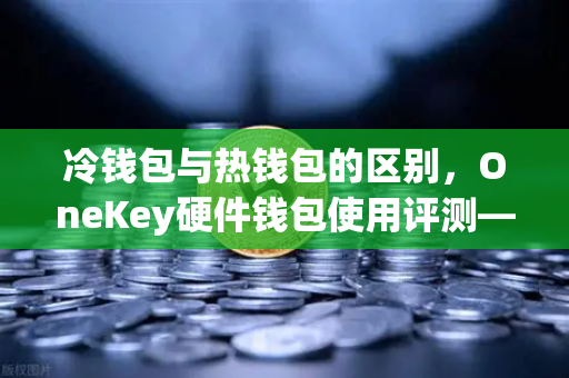 冷钱包与热钱包的区别，OneKey硬件钱包使用评测—币安用户必读的安全指南