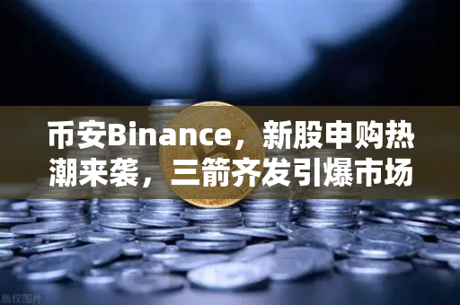 币安Binance，新股申购热潮来袭，三箭齐发引爆市场机遇