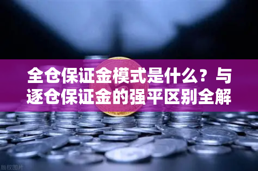 全仓保证金模式是什么？与逐仓保证金的强平区别全解析